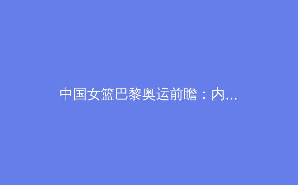 中国女篮巴黎奥运前瞻：内线双塔优势与后卫线隐忧并存 - 2