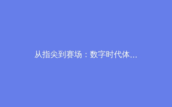 从指尖到赛场：数字时代体育新闻的传播变革与商业逻辑 - 2